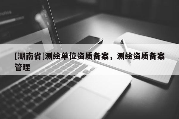 [湖南省]測繪單位資質(zhì)備案，測繪資質(zhì)備案管理