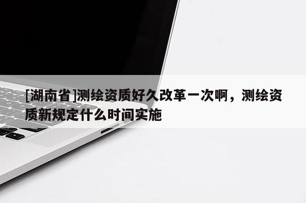 [湖南省]測繪資質(zhì)好久改革一次啊，測繪資質(zhì)新規(guī)定什么時間實(shí)施
