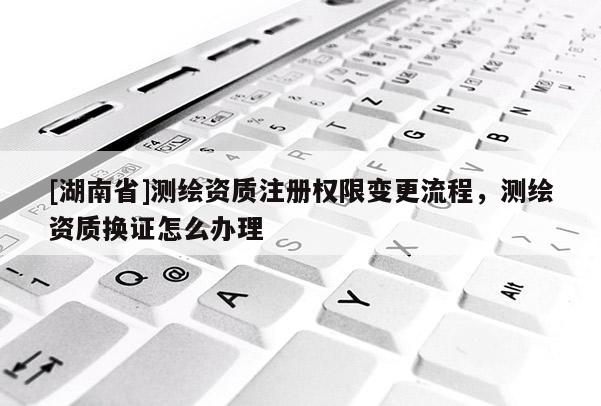 [湖南省]測(cè)繪資質(zhì)注冊(cè)權(quán)限變更流程，測(cè)繪資質(zhì)換證怎么辦理