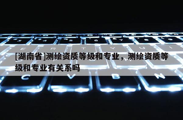 [湖南省]測繪資質(zhì)等級和專業(yè)，測繪資質(zhì)等級和專業(yè)有關(guān)系嗎