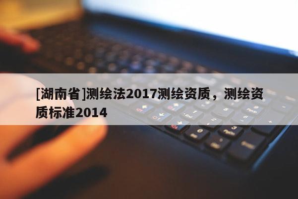 [湖南省]測(cè)繪法2017測(cè)繪資質(zhì)，測(cè)繪資質(zhì)標(biāo)準(zhǔn)2014