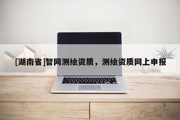 [湖南省]智網(wǎng)測繪資質(zhì)，測繪資質(zhì)網(wǎng)上申報