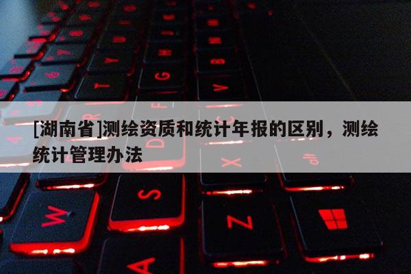 [湖南省]測繪資質(zhì)和統(tǒng)計(jì)年報(bào)的區(qū)別，測繪統(tǒng)計(jì)管理辦法