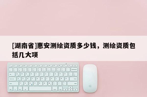[湖南省]惠安測(cè)繪資質(zhì)多少錢，測(cè)繪資質(zhì)包括幾大項(xiàng)