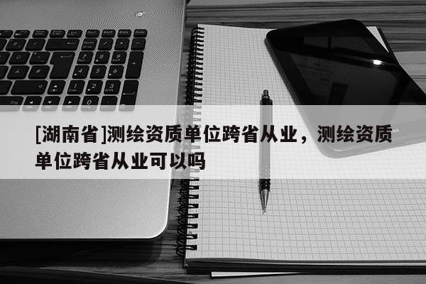 [湖南省]測繪資質(zhì)單位跨省從業(yè)，測繪資質(zhì)單位跨省從業(yè)可以嗎