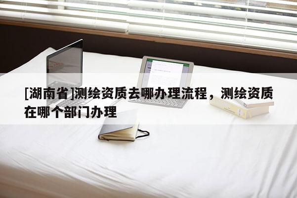 [湖南省]測繪資質(zhì)去哪辦理流程，測繪資質(zhì)在哪個部門辦理