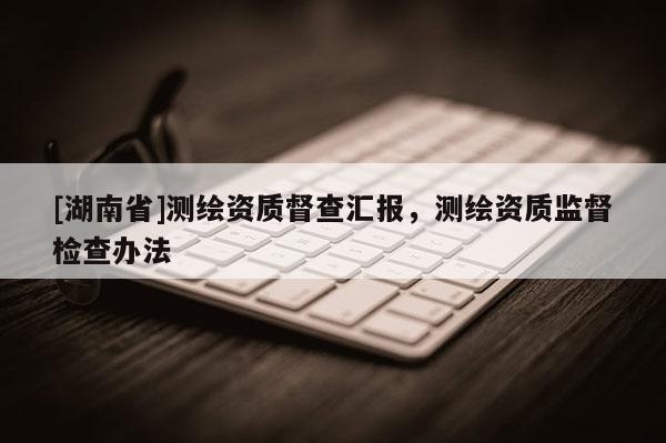 [湖南省]測繪資質(zhì)督查匯報(bào)，測繪資質(zhì)監(jiān)督檢查辦法