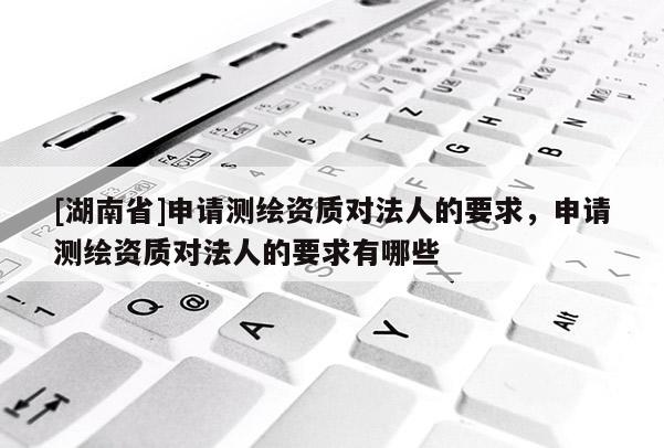 [湖南省]申請測繪資質(zhì)對法人的要求，申請測繪資質(zhì)對法人的要求有哪些