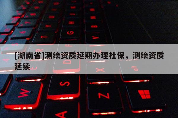 [湖南省]測繪資質(zhì)延期辦理社保，測繪資質(zhì)延續(xù)