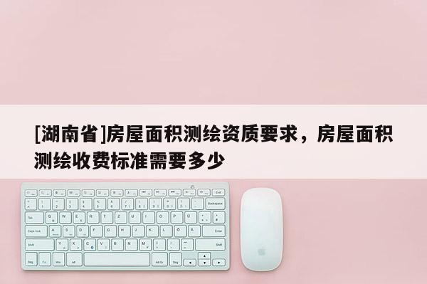 [湖南省]房屋面積測(cè)繪資質(zhì)要求，房屋面積測(cè)繪收費(fèi)標(biāo)準(zhǔn)需要多少