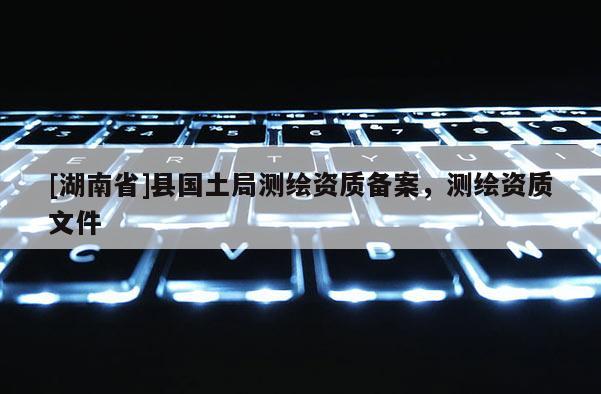 [湖南省]縣國土局測繪資質(zhì)備案，測繪資質(zhì)文件