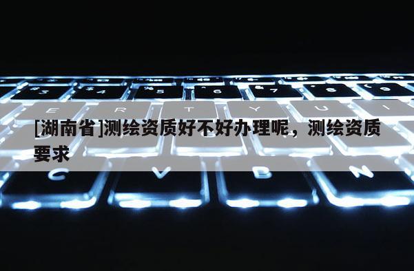 [湖南省]測(cè)繪資質(zhì)好不好辦理呢，測(cè)繪資質(zhì)要求