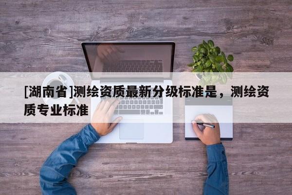 [湖南省]測繪資質(zhì)最新分級標(biāo)準(zhǔn)是，測繪資質(zhì)專業(yè)標(biāo)準(zhǔn)