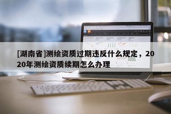 [湖南省]測繪資質(zhì)過期違反什么規(guī)定，2020年測繪資質(zhì)續(xù)期怎么辦理
