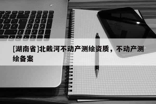 [湖南省]北戴河不動產(chǎn)測繪資質，不動產(chǎn)測繪備案