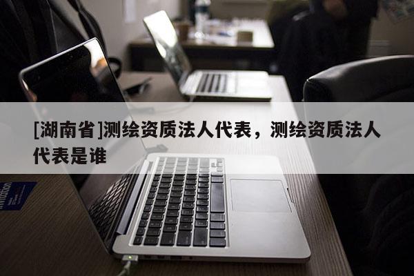 [湖南省]測(cè)繪資質(zhì)法人代表，測(cè)繪資質(zhì)法人代表是誰(shuí)