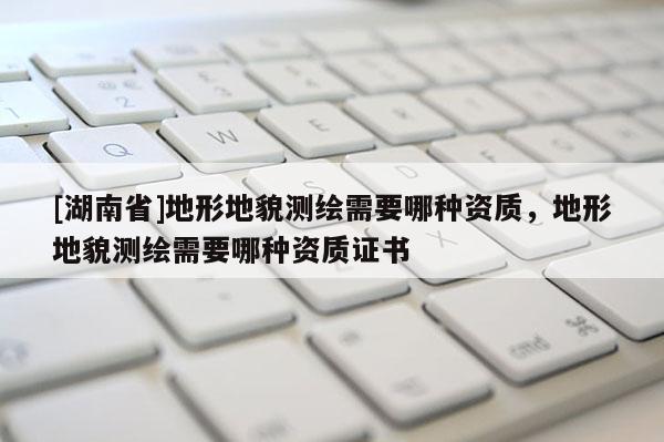 [湖南省]地形地貌測(cè)繪需要哪種資質(zhì)，地形地貌測(cè)繪需要哪種資質(zhì)證書(shū)