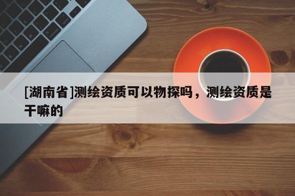 [湖南省]測繪資質(zhì)可以物探嗎，測繪資質(zhì)是干嘛的