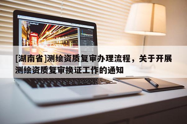 [湖南省]測繪資質(zhì)復(fù)審辦理流程，關(guān)于開展測繪資質(zhì)復(fù)審換證工作的通知