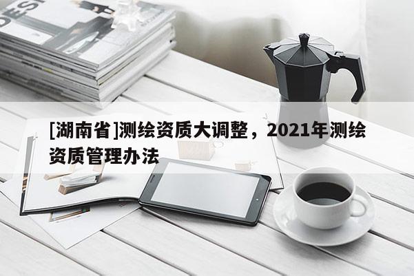 [湖南省]測繪資質(zhì)大調(diào)整，2021年測繪資質(zhì)管理辦法