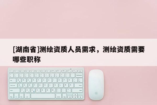 [湖南省]測繪資質(zhì)人員需求，測繪資質(zhì)需要哪些職稱