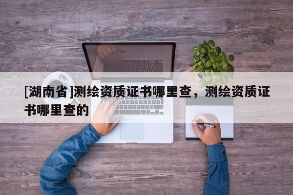 [湖南省]測(cè)繪資質(zhì)證書(shū)哪里查，測(cè)繪資質(zhì)證書(shū)哪里查的
