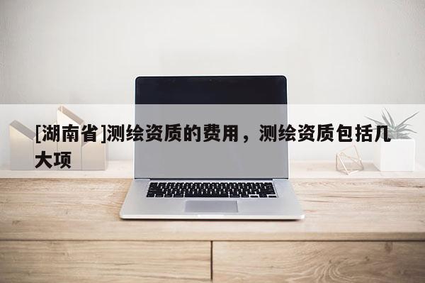 [湖南省]測(cè)繪資質(zhì)的費(fèi)用，測(cè)繪資質(zhì)包括幾大項(xiàng)