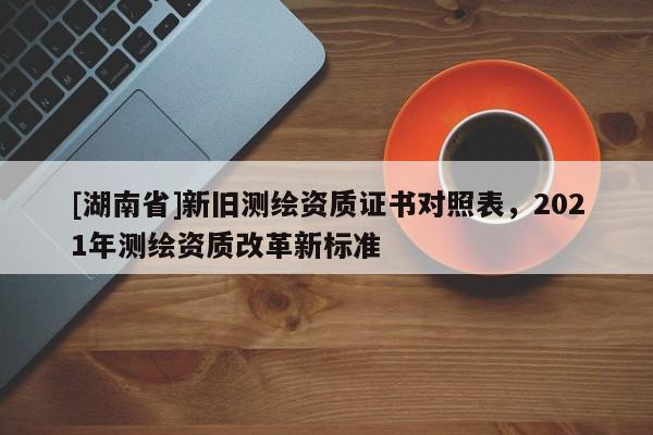 [湖南省]新舊測繪資質證書對照表，2021年測繪資質改革新標準