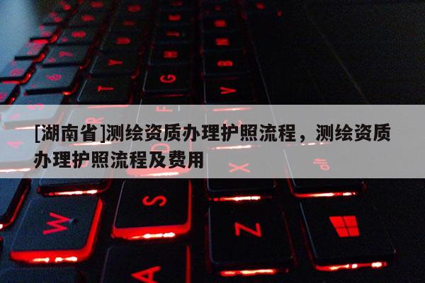 [湖南省]測繪資質(zhì)辦理護(hù)照流程，測繪資質(zhì)辦理護(hù)照流程及費(fèi)用