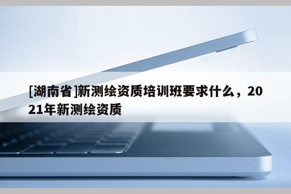 [湖南省]新測繪資質(zhì)培訓(xùn)班要求什么，2021年新測繪資質(zhì)