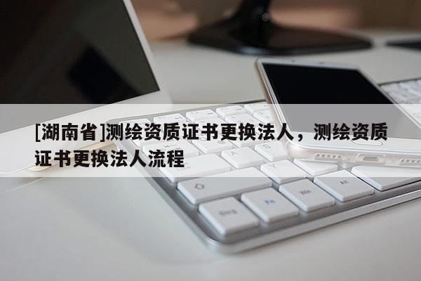[湖南省]測(cè)繪資質(zhì)證書(shū)更換法人，測(cè)繪資質(zhì)證書(shū)更換法人流程