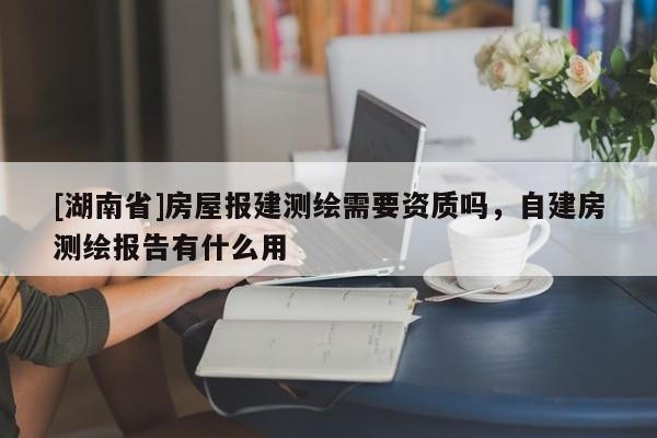 [湖南省]房屋報(bào)建測繪需要資質(zhì)嗎，自建房測繪報(bào)告有什么用