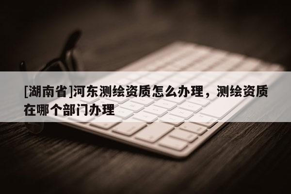 [湖南省]河?xùn)|測繪資質(zhì)怎么辦理，測繪資質(zhì)在哪個部門辦理