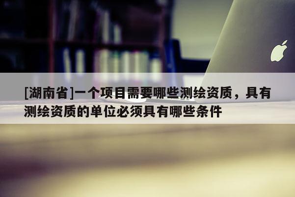 [湖南省]一個項目需要哪些測繪資質(zhì)，具有測繪資質(zhì)的單位必須具有哪些條件