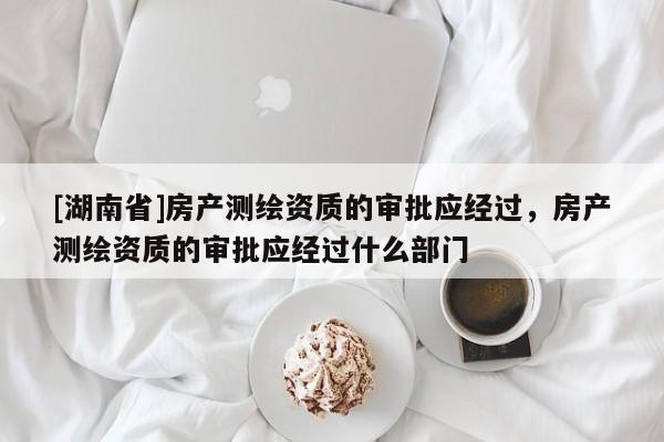[湖南省]房產(chǎn)測繪資質(zhì)的審批應(yīng)經(jīng)過，房產(chǎn)測繪資質(zhì)的審批應(yīng)經(jīng)過什么部門