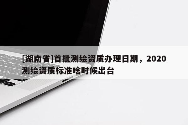[湖南省]首批測(cè)繪資質(zhì)辦理日期，2020測(cè)繪資質(zhì)標(biāo)準(zhǔn)啥時(shí)候出臺(tái)