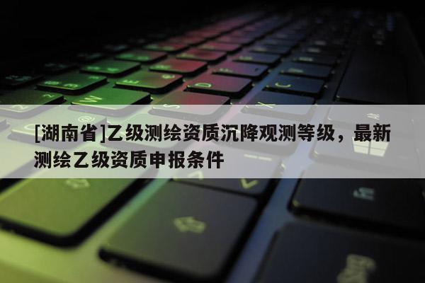 [湖南省]乙級測繪資質(zhì)沉降觀測等級，最新測繪乙級資質(zhì)申報(bào)條件