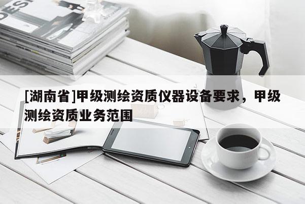 [湖南省]甲級測繪資質(zhì)儀器設(shè)備要求，甲級測繪資質(zhì)業(yè)務(wù)范圍