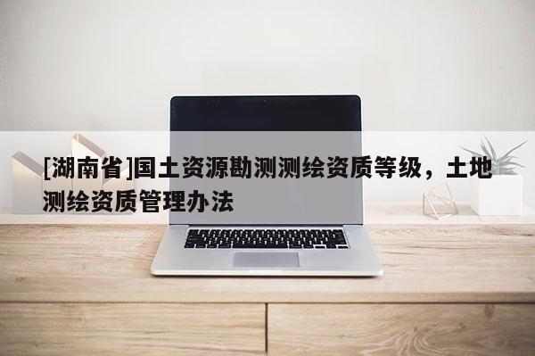 [湖南省]國土資源勘測(cè)測(cè)繪資質(zhì)等級(jí)，土地測(cè)繪資質(zhì)管理辦法