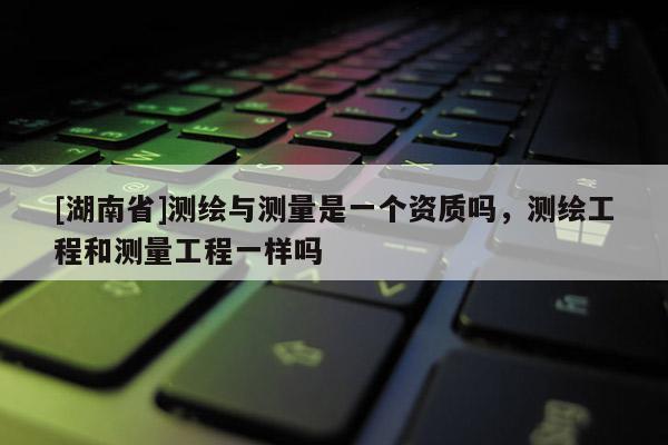 [湖南省]測(cè)繪與測(cè)量是一個(gè)資質(zhì)嗎，測(cè)繪工程和測(cè)量工程一樣嗎
