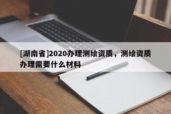 [湖南省]2020辦理測(cè)繪資質(zhì)，測(cè)繪資質(zhì)辦理需要什么材料