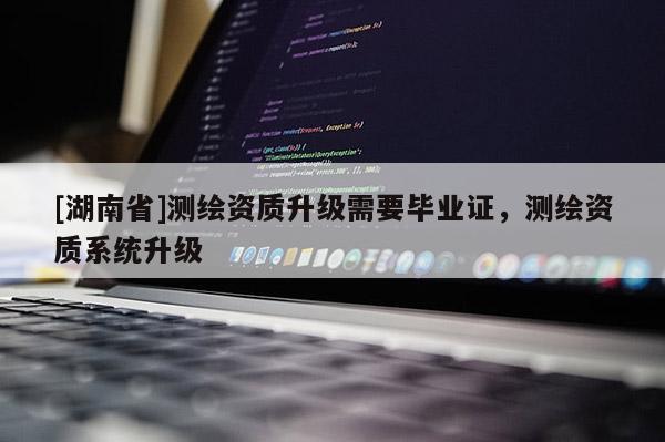 [湖南省]測(cè)繪資質(zhì)升級(jí)需要畢業(yè)證，測(cè)繪資質(zhì)系統(tǒng)升級(jí)
