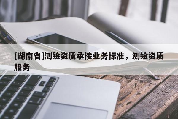 [湖南省]測(cè)繪資質(zhì)承接業(yè)務(wù)標(biāo)準(zhǔn)，測(cè)繪資質(zhì)服務(wù)