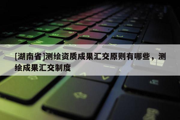 [湖南省]測繪資質(zhì)成果匯交原則有哪些，測繪成果匯交制度
