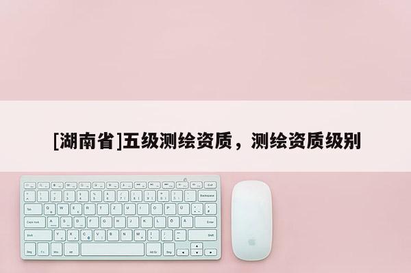 [湖南省]五級測繪資質(zhì)，測繪資質(zhì)級別