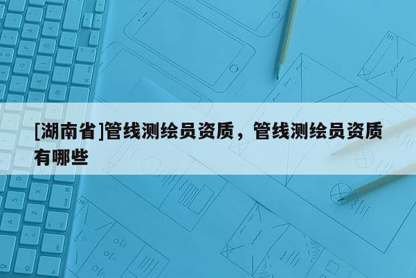 [湖南省]管線測繪員資質(zhì)，管線測繪員資質(zhì)有哪些