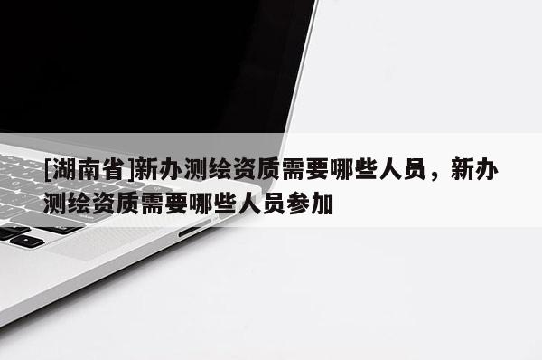 [湖南省]新辦測(cè)繪資質(zhì)需要哪些人員，新辦測(cè)繪資質(zhì)需要哪些人員參加