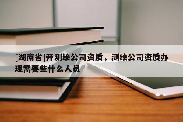 [湖南省]開(kāi)測(cè)繪公司資質(zhì)，測(cè)繪公司資質(zhì)辦理需要些什么人員