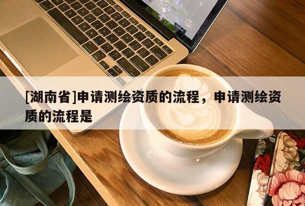 [湖南省]申請(qǐng)測(cè)繪資質(zhì)的流程，申請(qǐng)測(cè)繪資質(zhì)的流程是
