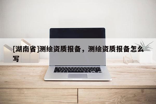 [湖南省]測(cè)繪資質(zhì)報(bào)備，測(cè)繪資質(zhì)報(bào)備怎么寫(xiě)